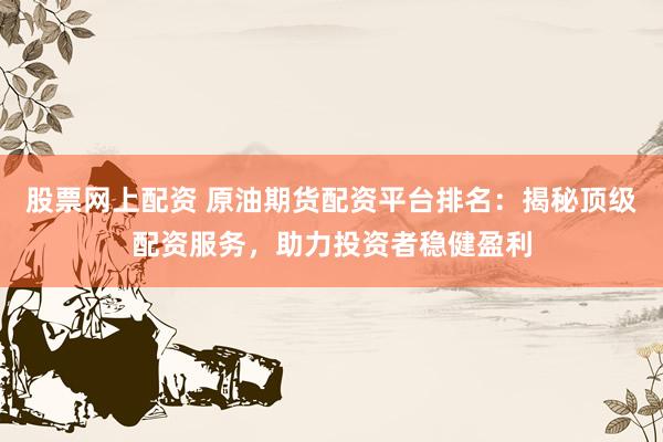 股票网上配资 原油期货配资平台排名：揭秘顶级配资服务，助力投资者稳健盈利