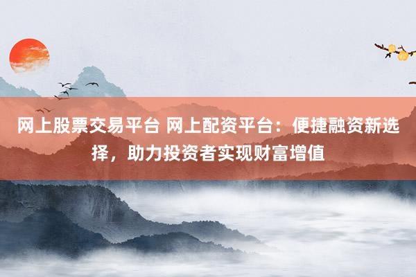 网上股票交易平台 网上配资平台：便捷融资新选择，助力投资者实现财富增值