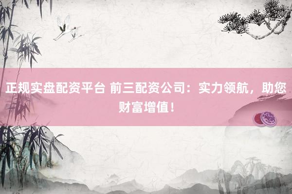 正规实盘配资平台 前三配资公司：实力领航，助您财富增值！